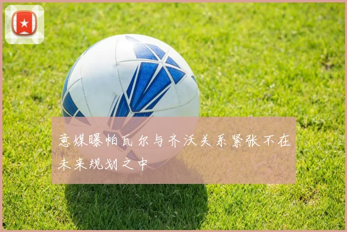 意媒曝帕瓦尔与齐沃关系紧张不在未来规划之中