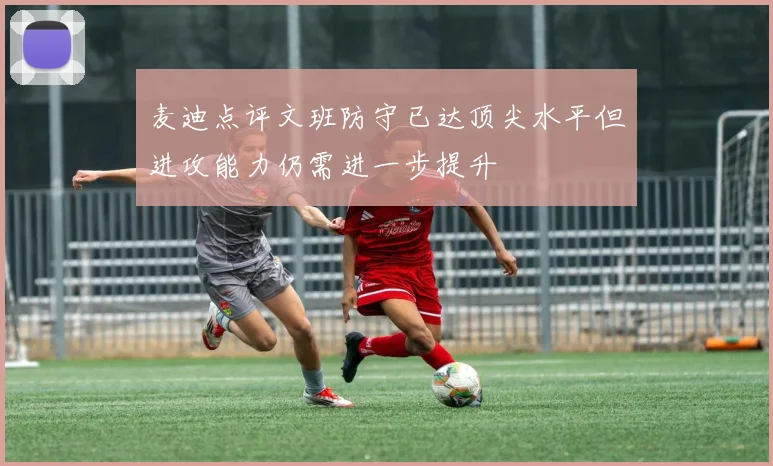 麦迪点评文班防守已达顶尖水平但进攻能力仍需进一步提升