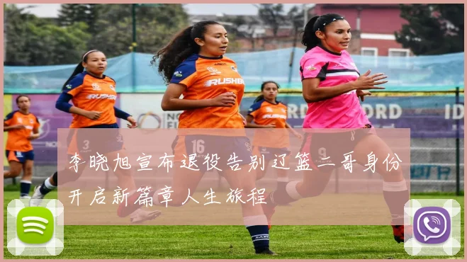 李晓旭宣布退役告别辽篮二哥身份开启新篇章人生旅程