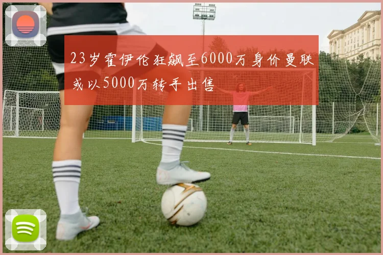 23岁霍伊伦狂飙至6000万身价曼联或以5000万转手出售