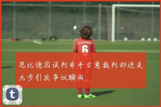 恩比德因误判举手示意裁判却连走九步引发争议瞬间