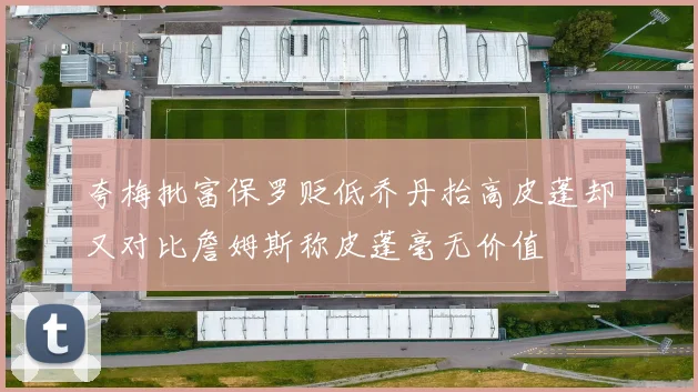 夸梅批富保罗贬低乔丹抬高皮蓬却又对比詹姆斯称皮蓬毫无价值