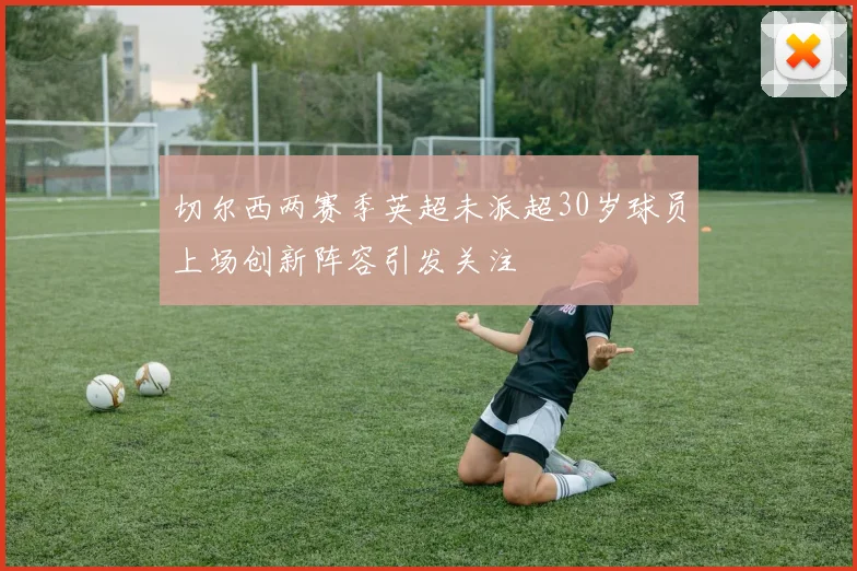 切尔西两赛季英超未派超30岁球员上场创新阵容引发关注