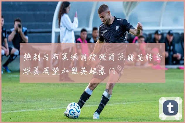 热刺与布莱顿持续磋商范赫克转会球员渴望加盟英超豪门