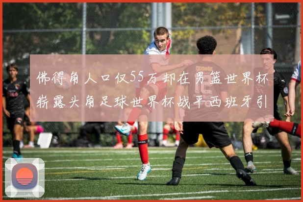 佛得角人口仅55万却在男篮世界杯崭露头角足球世界杯战平西班牙引发热议