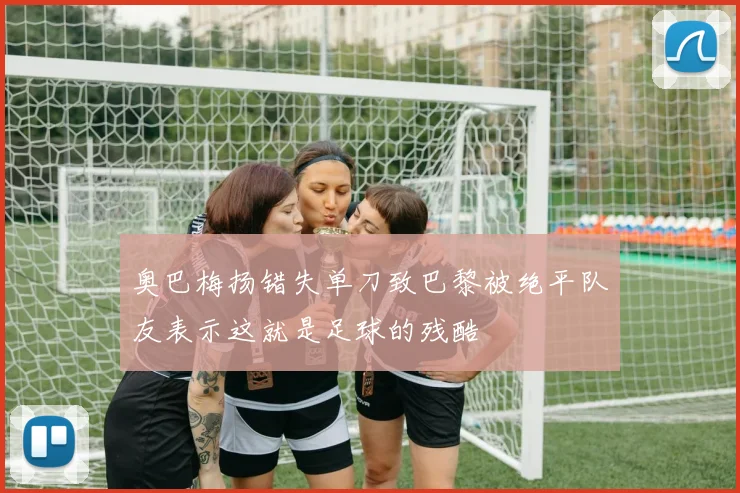 奥巴梅扬错失单刀致巴黎被绝平队友表示这就是足球的残酷