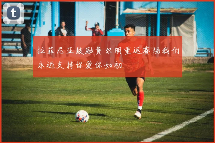 拉菲尼亚鼓励费尔明重返赛场我们永远支持你爱你如初