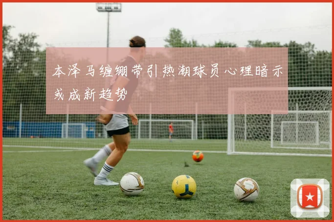 本泽马缠绷带引热潮球员心理暗示或成新趋势